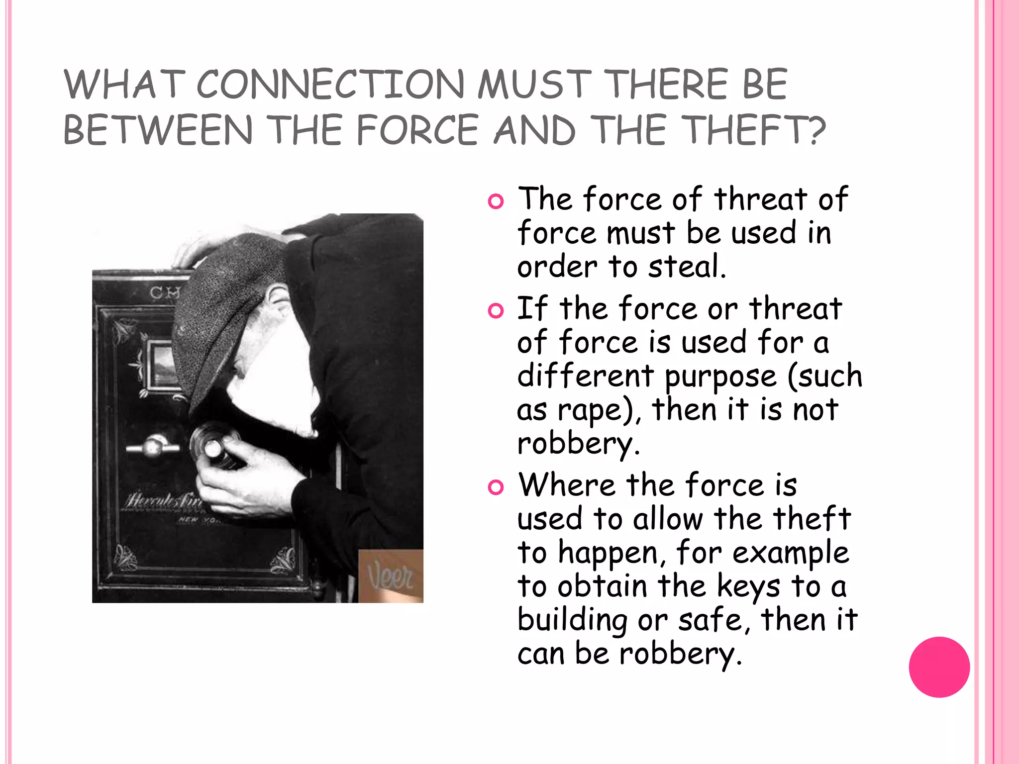 WHAT CONNECTION MUST THERE BE BETWEEN THE FORCE AND THE THEFT? The force of threat of force must be used in order to steal.If the force or threat of force is used for a different purpose (such as rape), then it is not robbery. Where the force is used to allow the theft to happen, for example to obtain the keys to a building or safe, then it can be robbery. 