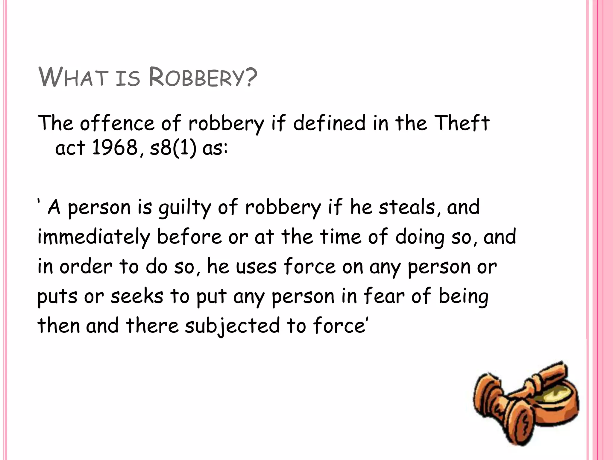 What is Robbery?The offence of robbery if defined in the Theft act 1968, s8(1) as:‘ A person is guilty of robbery if he steals, andimmediately before or at the time of doing so, andin order to do so, he uses force on any person orputs or seeks to put any person in fear of beingthen and there subjected to force’ 