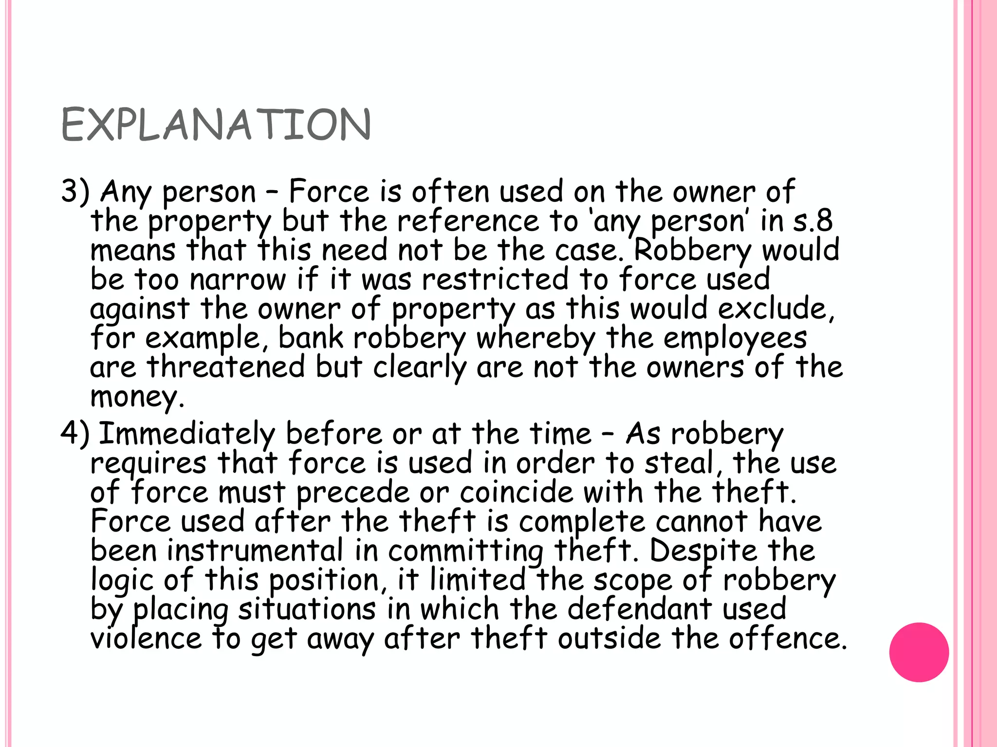 EXPLANATION3) Any person – Force is often used on the owner of the property but the reference to ‘any person’ in s.8 means that this need not be the case. Robbery would be too narrow if it was restricted to force used against the owner of property as this would exclude, for example, bank robbery whereby the employees are threatened but clearly are not the owners of the money. 4) Immediately before or at the time – As robbery requires that force is used in order to steal, the use of force must precede or coincide with the theft. Force used after the theft is complete cannot have been instrumental in committing theft. Despite the logic of this position, it limited the scope of robbery by placing situations in which the defendant used violence to get away after theft outside the offence. 