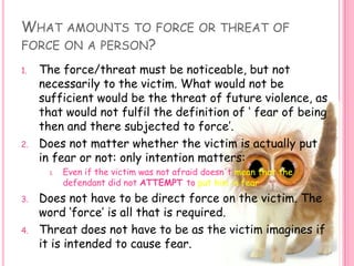 What amounts to force or threat of force on a person? The force/threat must be noticeable, but not necessarily to the victim. What would not be sufficient would be the threat of future violence, as that would not fulfil the definition of ‘ fear of being then and there subjected to force’. Does not matter whether the victim is actually put in fear or not: only intention matters:Even if the victim was not afraid doesn't mean that the defendant did not ATTEMPT to put him in fear. Does not have to be direct force on the victim. The word ‘force’ is all that is required.Threat does not have to be as the victim imagines if it is intended to cause fear. 
