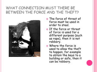 WHAT CONNECTION MUST THERE BE BETWEEN THE FORCE AND THE THEFT? The force of threat of force must be used in order to steal.If the force or threat of force is used for a different purpose (such as rape), then it is not robbery. Where the force is used to allow the theft to happen, for example to obtain the keys to a building or safe, then it can be robbery. 