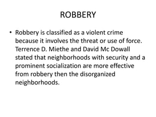 ROBBERY
• Robbery is classified as a violent crime
because it involves the threat or use of force.
Terrence D. Miethe and David Mc Dowall
stated that neighborhoods with security and a
prominent socialization are more effective
from robbery then the disorganized
neighborhoods.
 