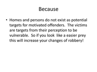 Because
• Homes and persons do not exist as potential
targets for motivated offenders. The victims
are targets from their perception to be
vulnerable. So if you look like a easier prey
this will increase your changes of robbery!
 