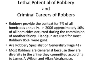 Lethal Potential of Robbery
and
Criminal Careers of Robbers
• Robbery provide the context for 7% of all
homicides annually. In 2006 approximately 16%
of all homicides occurred during the commission
of another felony. Handgun are used for most
Robbery 85% were guns.
• Are Robbery Specialist or Generalist? Page 417
• Most Robbers are Generalist because they are
diversity in the crime they committed according
to James A Wilson and Allan Abrahanase.
 