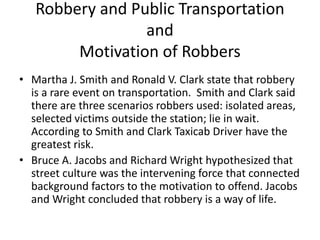Robbery and Public Transportation
and
Motivation of Robbers
• Martha J. Smith and Ronald V. Clark state that robbery
is a rare event on transportation. Smith and Clark said
there are three scenarios robbers used: isolated areas,
selected victims outside the station; lie in wait.
According to Smith and Clark Taxicab Driver have the
greatest risk.
• Bruce A. Jacobs and Richard Wright hypothesized that
street culture was the intervening force that connected
background factors to the motivation to offend. Jacobs
and Wright concluded that robbery is a way of life.
 