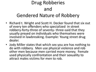 Drug Robberies
and
Gendered Nature of Robbery
• Richard t. Wright and Scott H. Decker found that six out
of every ten offenders who specialized in street
robbery-forty-three of seventy- three-said that they
usually preyed on individuals who themselves were
involved in lawbreaking. Example: Young street drug
dealer.
• Jody Miller states that which sex you are has nothing to
do with robbery. Men use physical violence and rob
other men because men carried more money. Female
used physically confrontation and their sexuality to
attract males victims for men to rob.
 