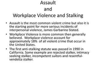 Assault
and
Workplace Violence and Stalking
• Assault is the most common violent crime but also it is
the starting point for more serious incidents of
interpersonal violence, James Garbarino Stated.
• Workplace Violence is more common then generally
believed. Workplace violence account for
approximately 18% of all violent crime that occur in
the United States.
• The first anti-stalking statute was passed in 1990 in
California. Some example are rejected stalker, intimacy
seeking stalker, incompetent suitors and resentful-
vendetta stalker.
 