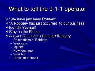 What to tell the 9-1-1 operator “ We have just been Robbed” “ A Robbery has just occurred  to our business” Identify Yourself Stay on the Phone Answer Questions about the Robbery Descriptions of Robbers Weapons Injuries How long ago Vehicles Direction of travel 