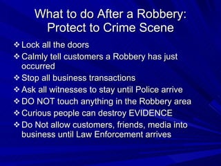 What to do After a Robbery: Protect to Crime Scene Lock all the doors Calmly tell customers a Robbery has just occurred Stop all business transactions Ask all witnesses to stay until Police arrive DO NOT touch anything in the Robbery area Curious people can destroy EVIDENCE Do Not allow customers, friends, media into business until Law Enforcement arrives 