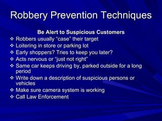 Robbery Prevention Techniques Be Alert to Suspicious Customers Robbers usually “case” their target Loitering in store or parking lot Early shoppers? Tries to keep you later? Acts nervous or “just not right” Same car keeps driving by, parked outside for a long period Write down a description of suspicious persons or vehicles Make sure camera system is working Call Law Enforcement 