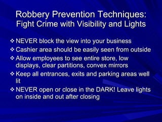 Robbery Prevention Techniques: Fight Crime with Visibility and Lights NEVER block the view into your business Cashier area should be easily seen from outside Allow employees to see entire store, low displays, clear partitions, convex mirrors Keep all entrances, exits and parking areas well lit NEVER open or close in the DARK! Leave lights on inside and out after closing 