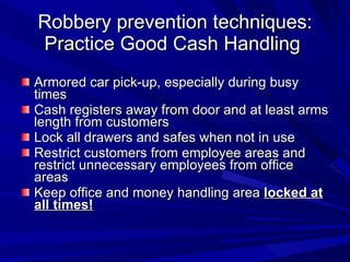 Robbery prevention techniques: Practice Good Cash Handling  Armored car pick-up, especially during busy times Cash registers away from door and at least arms length from customers Lock all drawers and safes when not in use Restrict customers from employee areas and restrict unnecessary employees from office areas Keep office and money handling area  locked at all times! 