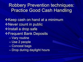 Robbery Prevention techniques: Practice Good Cash Handling Keep cash on hand at a minimum Never count in public Install a drop safe Frequent Bank Deposits Vary routine Use 2 people Conceal bags Drop during daylight hours 