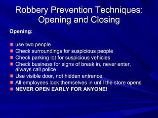 Robbery Prevention Techniques: Opening and Closing Opening: use two people Check surroundings for suspicious people Check parking lot for suspicious vehicles Check business for signs of break in, never enter, always call police Use visible door, not hidden entrance All employees lock themselves in until the store opens NEVER OPEN EARLY FOR ANYONE! 