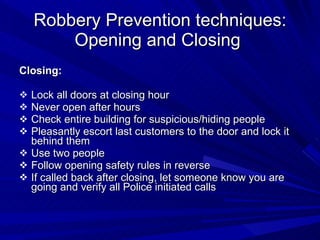 Robbery Prevention techniques: Opening and Closing  Closing: Lock all doors at closing hour Never open after hours Check entire building for suspicious/hiding people Pleasantly escort last customers to the door and lock it behind them Use two people Follow opening safety rules in reverse If called back after closing, let someone know you are going and verify all Police initiated calls 
