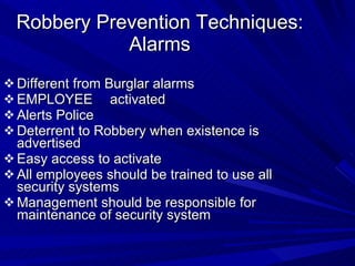 Robbery Prevention Techniques: Alarms Different from Burglar alarms EMPLOYEE  activated Alerts Police  Deterrent to Robbery when existence is advertised Easy access to activate All employees should be trained to use all security systems Management should be responsible for maintenance of security system 
