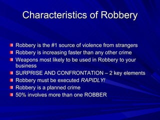 Characteristics of Robbery Robbery is the #1 source of violence from strangers Robbery is increasing faster than any other crime Weapons most likely to be used in Robbery to your business SURPRISE AND CONFRONTATION – 2 key elements Robbery must be executed  RAPIDLY! Robbery is a planned crime 50% involves more than one ROBBER 