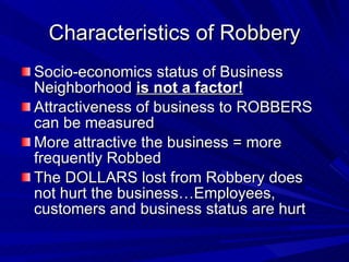 Characteristics of Robbery Socio-economics status of Business Neighborhood  is not a factor! Attractiveness of business to ROBBERS can be measured More attractive the business = more frequently Robbed The DOLLARS lost from Robbery does not hurt the business…Employees, customers and business status are hurt 