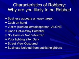 Characteristics of Robbery: Why are you likely to be Robbed Business appears an easy target! Cash on hand Victim (clerk/teller/salesperson) ALONE Good Get-A-Way Potential No Alarm or Not publicized Poor lighting after Dark Street View Obscured Business isolated from public/neighbors 