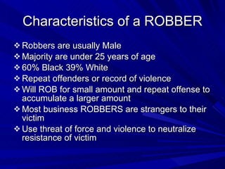 Characteristics of a ROBBER Robbers are usually Male Majority are under 25 years of age 60% Black 39% White Repeat offenders or record of violence Will ROB for small amount and repeat offense to accumulate a larger amount Most business ROBBERS are strangers to their victim Use threat of force and violence to neutralize resistance of victim 