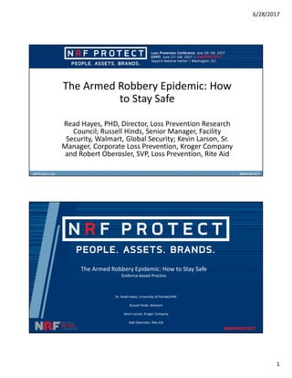 6/28/2017
1
The Armed Robbery Epidemic: How
to Stay Safe
Read Hayes, PHD, Director, Loss Prevention Research
Council; Russell Hinds, Senior Manager, Facility
Security, Walmart, Global Security; Kevin Larson, Sr.
Manager, Corporate Loss Prevention, Kroger Company
and Robert Oberosler, SVP, Loss Prevention, Rite Aid
The Armed Robbery Epidemic: How to Stay Safe
Evidence-based Practice
Dr. Read Hayes, University of Florida/LPRC
Russell Hinds, Walmart
Kevin Larson, Kroger Company
Bob Oberosler, Rite-Aid
 