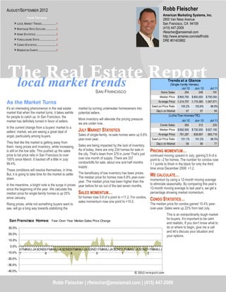 AUGUST/SEPTEMBER 2012                                                                                                          Robb Fleischer
                                                                                                                               American Marketing Systems, Inc.
                    Inside This Issue
                                                                                                                               2800 Van Ness Avenue
      > LOCAL MARKET TRENDS ..................... 1                                                                            San Francisco, CA 94109
      > MORTGAGE RATE OUTLOOK ............... 2                                                                                (415) 447-2009
                                                                                                                               rfleischer@amsiemail.com
      > HOME STATISTICS .............................. 2
                                                                                                                               http://www.amsires.com/staff/robb
      > FORECLOSURE STATS ........................ 3                                                                           DRE #01403882
      > CONDO STATISTICS ............................ 3
      > MOMENTUM CHARTS .......................... 4




The Real Estate Report
 local market trends                                                                                                               Trends at a Glance
                                                                                                                                   (Single-family Homes)
                                                                                                                                            Jul 12   Jun 12          Jul 11
                                                                           SAN FRANCISCO                                     Home Sales:      204       248            191
                                                                                                                            Median Price: $ 800,750     $ 800,000 $ 750,000

As the Market Turns                                                                                                        Av erage Price: 1,214,707 1,174,385 1,047,571
                                                                                                                     Sale/List Price Ratio:    100.2%     103.8%      98.8%
It's an interesting phenomenon in the real estate             market by turning underwater homeowners into
                                                                                                                         Day s on Market:         47          57        59
market that when the market turns, it takes awhile            potential sellers.
for people to catch up. In San Francisco, the                                                                                       (Lofts/Tow nhomes/TIC)
                                                              More inventory will alleviate the pricing pressure                               Jul 12     Jun 12     Jul 11
market has definitely turned in favor of sellers.
                                                              we are under now.                                             Condo Sales:         264        312        220
In the current change from a buyers’ market to a
sellers’ market, we are seeing a great deal of                JULY MARKET STATISTICS                                        Median Price: $ 692,500     $ 730,000 $ 627,150
                                                              Sales of single-family, re-sale homes were up 6.8%           Av erage Price:    781,287    838,697    693,719
angst, particularly among buyers.
                                                              year-over-year.                                        Sale/List Price Ratio:    101.1%     101.2%      98.5%
They feel like the market is getting away from                                                                           Day s on Market:         59          56        77
them: rising prices and inventory, while increasing,          Sales are being impacted by the lack of inventory.
is still on the low side. This pushed up the sales            As of today, there are only 234 homes for sale in     PRICING MOMENTUM…
price to list price ratio in San Francisco to over            the city. That's down from 379 in June! That’s just   continued moving upward in July, gaining 0.9 of a
100% since March. It backed off a little in July:             over one month of supply. There are 337               point to –2 for homes. The number for condos rose
99.4%.                                                        condos/lofts for sale, about one and half months      1.1 points to finish in the black for only the third
                                                              supply.                                               time since December 2008: +1.2.
These conditions will resolve themselves, in time.
But, it is going to take time for the market to settleThe beneficiary of low inventory has been prices.
                                                      The median price for homes rose 6.8% year-over-
                                                                                                                    WE CALCULATE…
down.                                                                                                               momentum by using a 12-month moving average
                                                      year. The median price has been higher than the
In the meantime, a bright note is the surge in prices year before for six out of the last seven months.             to eliminate seasonality. By comparing this year’s
since the beginning of the year. We calculate the                                                                   12-month moving average to last year’s, we get a
median price for single-family homes is up 25%        SALES MOMENTUM…                                               percentage showing market momentum.
since January.                                        for homes rose 0.8 of a point to +11.2. For condos,
                                                      sales momentum rose one point to +10.5.
                                                                                                                    CONDO STATISTICS…
Rising prices, while not something buyers want to                                                                   The median price for condos gained 10.4% year-
see, will go a long way towards stabilizing the                                                                     over-year. Sales were up 22% from last July.
                                                                                                                                  This is an extraordinarily tough market
                                                                                                                                  for buyers. It’s important to be calm
  San Francisco Homes: Year-Over-Year Median Sales Price Change
                                                                                                                                  and realistic. If you don’t know what to
 30.0%                                                                                                                            do or where to begin, give me a call
                                                                                                                                  and let’s discuss your situation and
 20.0%
                                                                                                                                  your options.
 10.0%

  0.0%
       0 FMAMJ JA SOND0 FMAMJ JA SOND0 FMAMJ JA SOND1 FMAMJ JA SOND1 FMAMJ JA SOND1 FMAMJ J
-10.0% 7              8              9              0              1              2
-20.0%

-30.0%

-40.0%
                                                                                                         © 2012 rereport.com


                                                  Robb Fleischer | rfleischer@amsiemail.com | (415) 447-2009
 