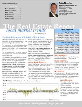 SEPTEMBER/OCTOBER 2012                                                                                                             Robb Fleischer
                                                                                                                                   American Marketing Systems, Inc.
                   Inside This Issue
                                                                                                                                   2800 Van Ness Avenue
     > LOCAL MARKET TRENDS ..................... 1                                                                                 San Francisco, CA 94109
     > MORTGAGE RATE OUTLOOK ............... 2                                                                                     (415) 447-2009
                                                                                                                                   rfleischer@amsiemail.com
     > HOME STATISTICS .............................. 2
                                                                                                                                   http://www.amsires.com/staff/robb
     > FORECLOSURE STATS ........................ 3                                                                                DRE #01403882
     > CONDO STATISTICS ............................ 3
     > MOMENTUM CHARTS .......................... 4




The Real Estate Report
 local market trends                                                                                                                   Trends at a Glance
                                                                                                                                       (Single-family Homes)
                                                                                                                                               Aug 12     Jul 12        Aug 11
                                                                          SAN FRANCISCO                                          Home Sales:      229       204           267
                                                                                                                                Median Price: $ 768,000     $ 800,750 $ 595,000
The Road To Recovery Will Be Full of Fits & Starts                                                                             Av erage Price: 1,001,306 1,214,707      828,774
                                                                                                                         Sale/List Price Ratio:    104.3%     100.2%      99.0%
Although prices have been rising nicely since the      foreclosure abuses arising out of the robo-signing
                                                                                                                             Day s on Market:         47          47        63
beginning of the year, most of this is due to a larger scandal. However, they reserve the right to sue --
                                                       or press charges for criminal behavior -- if they                                (Lofts/Tow nhomes/TIC)
percentage of high end homes being sold.
                                                       uncover improper acts when the loans were                                                  Aug 12       Jul 12   Aug 11
The bottom end of the market is being squeezed by                                                                               Condo Sales:        298          264      220
                                                       originated or when they were securitized.
investors out-bidding home-buying families, and
                                                                                                                                Median Price: $ 730,000     $ 692,500 $ 623,500
the middle of the market is going nowhere because When will the new rules and bank policies be
                                                                                                                               Av erage Price:    813,011    781,287    693,243
they are still underwater.                             put into place? Most of them have already
                                                       become part of bank policies.                                     Sale/List Price Ratio:    101.1%     101.1%      98.7%
The market will continue in this vein for at least the                                                                       Day s on Market:         54          59        84
next couple of years, unless we see some drastic       When will homeowners find out if they're
principal reductions.                                  eligible for a principal reduction or refinancing?               SALES MOMENTUM…
                                                       The banks have said they expect to get started                   for homes plunged 3.9 points to +7.3. For condos,
The recent court case against the big five lenders:
                                                       very quickly. The first step will be to identify                 sales momentum gained 1.4 points to +11.9.
Bank of America, Wells Fargo, Chase, Citigroup
                                                       borrowers who qualify for the deal.
and Ally Financial, requiring them to provide                                                                           PRICING MOMENTUM…
principal reductions, may quick start the market.      AUGUST MARKET STATISTICS                                         continued moving upward in August, bouncing 3.5
What should I do if I think I may qualify for a        Sales of single-family, re-sale homes gained 12.3%               to go into positive territory for the first time since
principal reduction or refinanced mortgage?            from July, but were off 14.2% year-over-year.                    January 2011: +1.5. The number for condos rose
Contact your lender/servicer and ask them to                                                                            1.6 points to +2.8. That’s the third month in a row
                                                             Sales are being impacted by the lack of inventory.
review your case.                                            There are only 297 homes for sale in the city.             condo pricing momentum has been positive.

If I take the money, what rights do I give up?               That’s only four and a half months of supply!              WE CALCULATE…
Borrowers do not give up any right to sue.                   The beneficiary of low inventory has been prices.          momentum by using a 12-month moving average
                                                             The median price for homes rose 29.1% year-over-           to eliminate seasonality. By comparing this year’s
As part of this deal, state attorneys general gave                                                                      12-month moving average to last year’s, we get a
up the right to sue the mortgage servicers for               year. This kept the sales price to list price ratio over
                                                             100% for the sixth month in a row.                         percentage showing market momentum.

  San Francisco Homes: Year-Over-Year Median Sales Price Change                                                                       CONDO STATISTICS…
                                                                                                                                      The median price for condos gained
 30.0%                                                                                                                                17.3% year-over-year. Sales were up
 20.0%
                                                                                                                                      35.5% from last June.

 10.0%                                                                                                                                This is an extraordinarily tough market
                                                                                                                                      for buyers. It’s important to be calm
  0.0%                                                                                                                                and realistic. If you don’t know what to
       0 FMAMJ JA SOND0 FMAMJ JA SOND0 FMAMJ JA SOND1 FMAMJ JA SOND1 FMAMJ JA SOND1 FMAMJ JA
-10.0% 7              8              9              0              1              2
                                                                                                                                      do or where to begin, give me a call
                                                                                                                                      and let’s discuss your situation and
-20.0%                                                                                                                                your options.
-30.0%

-40.0%
                                                                                                          © 2012 rereport.com


                                                 Robb Fleischer | rfleischer@amsiemail.com | (415) 447-2009
 