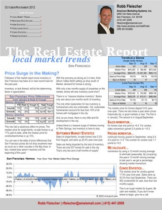 OCTOBER/NOVEMBER 2012                                                                                                                Robb Fleischer
                                                                                                                                     American Marketing Systems, Inc.
                    Inside This Issue
                                                                                                                                     2800 Van Ness Avenue
      > LOCAL MARKET TRENDS ..................... 1                                                                                  San Francisco, CA 94109
      > MORTGAGE RATE OUTLOOK ............... 2                                                                                      (415) 447-2009
                                                                                                                                     rfleischer@amsiemail.com
      > HOME STATISTICS .............................. 2
                                                                                                                                     http://www.amsires.com/staff/robb
      > FORECLOSURE STATS ........................ 3                                                                                 DRE #01403882
      > CONDO STATISTICS ............................ 3
      > MOMENTUM CHARTS .......................... 4




The Real Estate Report
 local market trends                                                                                                                       Trends at a Glance
                                                                                                                                           (Single-family Homes)
                                                                                                                                                  Sep 12     Aug 12         Sep 11
                                                                                 SAN FRANCISCO                                      Home Sales:       241        229           192
                                                                                                                                   Median Price: $670,000     $ 768,000    $672,500
Price Surge in the Making?                                                                                                        Av erage Price: $844,479    $1,001,306   $883,112
                                                                                                                            Sale/List Price Ratio:   104.5%      104.3%      100.3%
Followers of the market report know inventory in                    With the economy as strong as it is here, think
                                                                                                                                Day s on Market:         50           47         62
San Francisco has been at or near record lows for                   Silicon Valley North setting up shop south of
                                                                                                                                            (Lofts/Tow nhomes/TIC)
the past year.                                                      Market, demand for homes is strong.
                                                                                                                                                     Sep 12      Aug 12     Sep 11
Inventory, or lack thereof, will be the determining                 With only a two months supply of properties on the             Condo Sales:         248         298        183
factor in appreciation.                                             market, where will new inventory come from?
                                                                                                                                   Median Price: $705,000     $ 730,000    $598,199
     San Francisco Price Differences                                There is no “massive shadow inventory”. Banks                 Av erage Price: $828,376    $ 813,011    $686,094
       from January & Peak & Trough                                 only own about one months worth of inventory.           Sale/List Price Ratio:   101.0%      101.1%       98.1%
 Hom es: detached                                                                                                               Day s on Market:         50           54         83
           YTD Peak % Trough % Peak Trough                          The only other explanation for low inventory is
  3-month       17%         -21%             20% Jun-07    Feb-12   homeowners who are underwater. Yet, underwater        The median price for homes dipped 0.4% year-
                                                                    homeowners account for less than 10% of all           over-year. There are two times a year when prices
 12-month         4%        -20%               5% Apr-08   Mar-12
                                                                    homes with mortgages in the city.                     historically dip, in good markets or bad. The first is
 Hom es: attached
  3-month       15%          -9%             15% Jul-08    Jan-12   And, as you know, there is very little land for       in January. The second is in August/September.
                                                                    development in the city.
 12-month         7%        -10%               7% Aug-08   Jan-12                                                         SALES MOMENTUM…
This has had a salubrious effect on prices. The                     Unless there’s a massive surge of retirees moving     for homes rose one point to +9.3. For condos,
median price for single-family, re-sale homes is up                 to Palm Springs, low inventory is here to stay.       sales momentum gained 2.4 points to +14.3.
17% year-to-date, while the median price for                        SEPTEMBER MARKET STATISTICS                           PRICING MOMENTUM…
condos/townhomes is up 15%.                                         Sales of single-family, re-sale homes rose 5.2%       continued moving upward in September, rising 0.4
You can see in the table of price differences that                  from August, and were up 25.5% year-over-year.        of a point to +1.9. The number for condos rose 1.7
San Francisco prices did not drop anywhere near                                                                           points to +4.5.
                                                                    Sales are being impacted by the lack of inventory.
as much as in other counties in the Bay Area. In
fact, market lows weren’t reached until the
                                                                    There are only 537 homes for sale in the city.        WE CALCULATE…
                                                                    That’s only two and a half months of supply!          momentum by using a 12-month moving average
beginning of this year!
                                                                                                                                   to eliminate seasonality. By comparing
                                                                                                                                   this year’s 12-month moving average
  San Francisco Homes: Year-Over-Year Median Sales Price Change
                                                                                                                                   to last year’s, we get a percentage
 30.0%                                                                                                                             showing market momentum.
 20.0%                                                                                                                                   CONDO STATISTICS…
 10.0%                                                                                                                                   The median price for condos gained
                                                                                                                                         17.9% year-over-year. Sales were up
  0.0%                                                                                                                                   35.5% from last September. There are
       0 FMAMJ JA SOND0 FMAMJ JA SOND0 FMAMJ JA SOND1 FMAMJ JA SOND1 FMAMJ JA SOND1 FMAMJ JA S
-10.0% 7              8              9              0              1              2
                                                                                                                                         462 condos/lofts for sale, less than two
                                                                                                                                         months supply.
-20.0%
                                                                                                                                         This is an tough market for buyers. Be
-30.0%
                                                                                                                                         calm and realistic. If you don’t know
-40.0%                                                                                                                                   where to begin, give me a call.
                                                                                                                © 2012 rereport.com


                                                  Robb Fleischer | rfleischer@amsiemail.com | (415) 447-2009
 