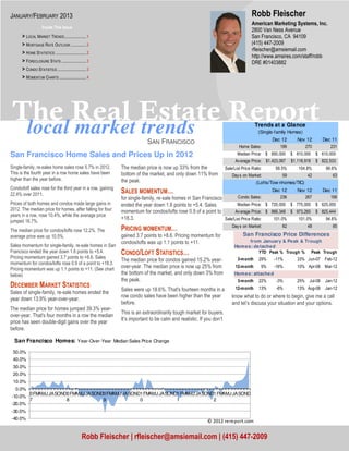 JANUARY/FEBRUARY 2013                                                                                                                 Robb Fleischer
                                                                                                                                      American Marketing Systems, Inc.
                    Inside This Issue
                                                                                                                                      2800 Van Ness Avenue
      > LOCAL MARKET TRENDS ..................... 1                                                                                   San Francisco, CA 94109
      > MORTGAGE RATE OUTLOOK ............... 2                                                                                       (415) 447-2009
                                                                                                                                      rfleischer@amsiemail.com
      > HOME STATISTICS .............................. 2
                                                                                                                                      http://www.amsires.com/staff/robb
      > FORECLOSURE STATS ........................ 3                                                                                  DRE #01403882
      > CONDO STATISTICS ............................ 3
      > MOMENTUM CHARTS .......................... 4




The Real Estate Report
 local market trends                                                                                                                    Trends at a Glance
                                                                                                                                          (Single-family Homes)
                                                                                                                                                Dec 12       Nov 12       Dec 11
                                                                           SAN FRANCISCO
                                                                                                                              Home Sales:          199          270          231
San Francisco Home Sales and Prices Up in 2012                                                                               Median Price: $ 850,000      $ 810,000    $ 610,000
                                                                                                                            Av erage Price: $1,423,067    $1,118,918   $ 822,533
Single-family, re-sales home sales rose 5.7% in 2012.         The median price is now up 33% from the                 Sale/List Price Ratio:      99.5%      104.8%        99.6%
This is the fourth year in a row home sales have been         bottom of the market, and only down 11% from                Day s on Market:           59           42          63
higher than the year before.                                  the peak.                                                                 (Lofts/Tow nhomes/TIC)
Condo/loft sales rose for the third year in a row, gaining
22.4% over 2011.
                                                              SALES MOMENTUM…                                                                   Dec 12       Nov 12       Dec 11
                                                              for single-family, re-sale homes in San Francisco        Condo Sales:          236       267       199
Prices of both homes and condos made large gains in           ended the year down 1.6 points to +5.4. Sales            Median Price: $ 720,000 $ 775,000 $ 625,000
2012. The median price for homes, after falling for four      momentum for condos/lofts rose 0.9 of a point to        Av erage Price: $ 866,348 $ 973,265 $ 825,444
years in a row, rose 10.4%, while the average price
                                                              +18.3.                                            Sale/List Price Ratio:   101.0%    101.0%     94.6%
jumped 16.7%.
                                                                                                                          Day s on Market:           62           48          85
The median price for condos/lofts rose 12.2%. The             PRICING MOMENTUM…
average price was up 10.5%.                                   gained 3.7 points to +8.6. Pricing momentum for                   San Francisco Price Differences
                                                              condos/lofts was up 1.1 points to +11.                             from January & Peak & Trough
Sales momentum for single-family, re-sale homes in San                                                                     Hom es: detached
Francisco ended the year down 1.6 points to +5.4.             CONDO/LOFT STATISTICS…                                                 YTD Peak % Trough % Peak Trough
Pricing momentum gained 3.7 points to +8.6. Sales                                                                                         29%    -11%        33% Jun-07    Feb-12
                                                              The median price for condos gained 15.2% year-                 3-month
momentum for condos/lofts rose 0.9 of a point to +18.3.
Pricing momentum was up 1.1 points to +11. (See chart         over-year. The median price is now up 25% from                12-month       9%    -16%        10% Apr-08    Mar-12
below)                                                        the bottom of the market, and only down 3% from              Hom es: attached
                                                              the peak.                                                      3-month      22%     -3%        25% Jul-08    Jan-12
DECEMBER MARKET STATISTICS                                    Sales were up 18.6%. That's fourteen months in a              12-month      13%     -6%        13% Aug-08    Jan-12
Sales of single-family, re-sale homes ended the
                                                              row condo sales have been higher than the year              know what to do or where to begin, give me a call
year down 13.9% year-over-year.
                                                              before.                                                     and let’s discuss your situation and your options.
The median price for homes jumped 39.3% year-
                                                              This is an extraordinarily tough market for buyers.
over-year. That's four months in a row the median
                                                              It’s important to be calm and realistic. If you don’t
price has seen double-digit gains over the year
before.

  San Francisco Homes: Year-Over-Year Median Sales Price Change
 50.0%
 40.0%
 30.0%
 20.0%
 10.0%
   0.0%
           0 FMAMJ JASOND0 FMAMJ JASOND0 FMAMJ JASOND1 FMAMJ JASOND1 FMAMJ JASOND1 FMAMJ JASOND
-10.0%
           7             8             9             0             1             2
-20.0%
-30.0%
-40.0%
                                                                                                          © 2012 rereport.com


                                                  Robb Fleischer | rfleischer@amsiemail.com | (415) 447-2009
 