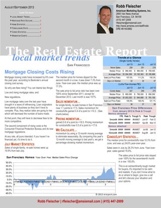 local market trends
The Real Estate Report
Sඉඖ Fකඉඖඋඑඛඋ඗
CONDO/LOFT STATISTICS…
The median price for condos/lofts rose 10.3% from
June, and was up 24.6% year-over-year.
Sales were in July by 26.3% from June. Year-over-
year, sales gained 18.9%.
The sales price to list price ratio stayed
over 100% for the seventeenth month
in a row: 105.8%.
This is an extraordinarily tough market
for buyers. It’s important to be calm
and realistic. If you don’t know what to
do or where to begin, give me a call
and let’s discuss your situation and
your options.
Mortgage Closing Costs Rising
Mortgage closing costs have increased by 6% over
the past year, according to Bankrate’s annual
closing cost survey.
So why are fees rising? You can blame two things:
Low and rising mortgage rates, and
New regulations.
Low mortgage rates over the last year have
brought in a wave of refinancing. Loan originators
have plenty of business so they don’t have to
compete. Plus, they realize rates are going to rise
which will decrease the number of loans made.
At that point, they will have to decrease fees to be
more competitive.
The second component of rising costs is the
Consumer Financial Protection Bureau and its new
mortgage regulations.
At any rate, all puns intended, if you haven’t re-
financed yet, it’s time to do it.
JULY MARKET STATISTICS
Sales of single-family, re-sale homes were up
19.9% from last July.
The median price for homes dipped for the
second month in a row, it was down 7.3% from
June. Year-over-year, the median price was up
17.3%.
The sale price to list price ratio has been over
100% since September 2011, except for
December 2012. Last month is was 107%.
SALES MOMENTUM…
for single-family, re-sale homes in San Francisco
rose 1.1 points to +7.5. Sales momentum for
condos/lofts gained 0.4 of a point to +10.3. (See
charts below)
PRICING MOMENTUM…
gained 0.8 of a point to +18.5. Pricing momentum
for condos/lofts rose 0.5 of a point to +17.6.
WE CALCULATE…
momentum by using a 12-month moving average
to eliminate seasonality. By comparing this year’s
12-month moving average to last year’s, we get a
percentage showing market momentum.
American Marketing Systems, Inc.
2800 Van Ness Avenue
San Francisco, CA 94109
(415) 447-2009
rfleischer@amsiemail.com
http://www.amsires.com/staff/robb
DRE #01403882
Robb Fleischer
Robb Fleischer | rfleischer@amsiemail.com | (415) 447-2009
AUGUST/SEPTEMBER 2013
Inside This Issue
> LOCAL MARKET TRENDS.....................1
> MORTGAGE RATE OUTLOOK ...............2
> HOME STATISTICS ..............................2
> FORECLOSURE STATS ........................3
> CONDO STATISTICS ............................3
> MOMENTUM CHARTS ..........................4
Jul 13 Jun 13 Jul 12
Home Sales: 259 251 216
Median Price: 890,000$ 960,000$ 759,000$
Average Price: 1,304,399$ 1,183,363$ 1,180,886$
Sale/List Price Ratio: 107.0% 111.2% 100.3%
Days on Market: 32 34 47
Jul 13 Jun 13 Jul 12
Condo Sales: 327 259 275
Median Price: 860,000$ 780,000$ 690,000$
Average Price: 1,003,320$ 944,689$ 781,156$
Sale/List Price Ratio: 105.8% 106.4% 101.1%
Days on Market: 36 37 59
(Lofts/Tow nhomes/TIC)
Trends at a Glance
(Single-family Homes)
Homes: detached
YTD Peak % Trough % Peak Trough
3-month ##### ###### #NAME? Jun-07 Feb-12
12-month ##### ###### #NAME? Apr-08 Mar-12
Homes: attached
3-month ##### ###### #NAME? Jul-08 Jan-12
12-month ##### ###### #NAME? Aug-08 Jan-12
San Francisco Price Differences
from January 2012 & Peak & Trough
-40.0%
-30.0%
-20.0%
-10.0%
0.0%
10.0%
20.0%
30.0%
40.0%
50.0%
0
8
FMAMJ JASOND0
9
FMAMJ JASOND1
0
FMAMJ JASOND1
1
FMAMJ JASOND1
2
FMAMJ JASOND1
3
FMAMJ J
San Francisco Homes: Year-Over-Year Median Sales Price Change
© 2013 rereport.com
 