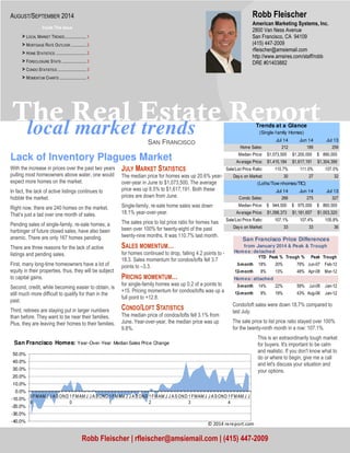 Robb Fleischer 
The Real Estate Report 
local market trends 
SAN FRANCISCO 
Trends at a Glance 
(Single-family Homes) 
(Lof ts/Tow nhomes/TIC) 
San Francisco Price Differences 
from January 2014 & Peak & Trough 
Condo/loft sales were down 18.7% compared to 
last July. 
The sale price to list price ratio stayed over 100% 
for the twenty-ninth month in a row: 107.1%. 
This is an extraordinarily tough market 
for buyers. It's important to be calm 
and realistic. If you don't know what to 
do or where to begin, give me a call 
and let's discuss your situation and 
your options. 
Lack of Inventory Plagues Market 
With the increase in prices over the past two years 
pulling most homeowners above water, one would 
expect more homes on the market. 
In fact, the lack of active listings continues to 
hobble the market. 
Right now, there are 240 homes on the market. 
That’s just a tad over one month of sales. 
Pending sales of single-family, re-sale homes, a 
harbinger of future closed sales, have also been 
anemic. There are only 167 homes pending. 
There are three reasons for the lack of active 
listings and pending sales. 
First, many long-time homeowners have a lot of 
equity in their properties, thus, they will be subject 
to capital gains. 
Second, credit, while becoming easier to obtain, is 
still much more difficult to qualify for than in the 
past. 
Third, retirees are staying put in larger numbers 
than before. They want to be near their families. 
Plus, they are leaving their homes to their families. 
JULY MARKET STATISTICS 
The median price for homes was up 20.6% year-over- 
year in June to $1,073,500. The average 
price was up 8.5% to $1,617,191. Both these 
prices are down from June. 
Single-family, re-sale home sales was down 
18.1% year-over-year. 
The sales price to list price ratio for homes has 
been over 100% for twenty-eight of the past 
twenty-nine months. It was 110.7% last month. 
SALES MOMENTUM… 
for homes continued to drop, falling 4.2 points to - 
18.3. Sales momentum for condos/lofts fell 3.7 
points to –3.3. 
PRICING MOMENTUM… 
for single-family homes was up 0.2 of a points to 
+15. Pricing momentum for condos/lofts was up a 
full point to +12.8. 
CONDO/LOFT STATISTICS 
The median price of condos/lofts fell 3.1% from 
June. Year-over-year, the median price was up 
9.8%. 
American Marketing Systems, Inc. 
2800 Van Ness Avenue 
San Francisco, CA 94109 
(415) 447-2009 
rfleischer@amsiemail.com 
http://www.amsires.com/staff/robb 
DRE #01403882 
Robb Fleischer | rfleischer@amsiemail.com | (415) 447-2009 
AUGUST/SEPTEMBER 2014 
Inside This Issue 
> LOCAL MARKET TRENDS ..................... 1 
> MORTGAGE RATE OUTLOOK ............... 2 
> HOME STATISTICS .............................. 2 
> FORECLOSURE STATS ........................ 3 
> CONDO STATISTICS ............................ 3 
> MOMENTUM CHARTS .......................... 4 
Jul 14 Jun 14 Jul 13 
Home Sales: 212 189 259 
Median Price: $1 ,073,500 $1 ,200,000 $ 890,000 
Av erage Price: $1 ,415,184 $1 ,617,191 $1 ,304,399 
Sale/List Price Ratio: 110.7% 111.0% 107.0% 
Day s on Market: 30 27 32 
Jul 14 Jun 14 Jul 13 
Condo Sales: 266 275 327 
Median Price: $ 9 44,500 $ 9 75,000 $ 8 60,000 
Av erage Price: $1 ,098,373 $1 ,181,657 $1 ,003,320 
Sale/List Price Ratio: 107.1% 107.4% 105.8% 
Day s on Market: 33 33 36 
Homes: detached 
YTD Peak % Trough % Peak Trough 
3-month 18% 20% 79% Jun-07 Feb-12 
12-month 8% 13% 48% Apr-08 Mar-12 
Homes: attached 
3-month 14% 22% 59% Jul-08 Jan-12 
12-month 8% 19% 43% Aug-08 Jan-12 
50.0% 
40.0% 
30.0% 
20.0% 
10.0% 
0.0% 
-10.0% 
-20.0% 
-30.0% 
-40.0% 
0 
9 
FMAM J J A SOND 1 
0 
FMAM J J A SOND 1 
1 
FMAM J J A SOND 1 
2 
FMAM J J A S OND 1 
3 
FMAM J J A SOND 1 
4 
FMAM J J 
San Francisco Homes: Year-Over-Year Median Sales Price Change 
	
 