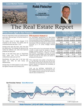 The Real Estate Report
Prices for single-family homes and lofts/townhomes
were down, year-over-year, for the third month in a
row in January.
The median prices for homes dropped 13.1%
compared to last January. The median price for
condos/townhomes was down 11.8%.
Average prices were also down, even more than
the median price. This indicates the high-end of the
market has softened a bit, while more lower-end
properties are being sold.
Sales, on the other hand, were up. Single-family
home sales rose 72.1% year-over-year.
Loft/townhome sales were up 5.4%.
Nevertheless, the sales price to list price ratio
stayed over 100% for both homes and
loft/townhomes.
Average days on market popped up to 50, which is
the highest it has been since January 2015.
FHA INSURANCE PREMIUM CUT
The CALIFORNIA ASSOCIATION OF REALTORS®
(C.A.R.) has issued the following statement in response
to the announcement by the U.S. Department of Housing
and Urban Development (HUD) that the Federal Housing
Administration (FHA) will indefinitely suspend a recently
announced cut in its annual mortgage insurance
premium.
“We hope HUD and the Trump administration will make it
a priority to quickly review the reduction in the FHA
mortgage insurance premium,” said C.A.R. President
Geoff McIntosh. “Homebuyers in California, who would
have saved an average of $860 a year, will be negatively
impacted more than any other state by the decision to
not reduce the FHA premium.
“FHA’s single-family home portfolio is financially sound
as it has ever been, and we hope that once the new
Administration has thoroughly reviewed the merits of the
premium reduction the suspension will immediately be
lifted,” said McIntosh.
C.A.R. and the NATIONAL ASSOCIATION OF
REALTORS® (NAR) both have long advocated for lower
FHA mortgage insurance premiums and will continue to
make the case to reinstate the cut.
AMSI Real Estate Services
2800 Van Ness Avenue
San Francisco, CA 94109
(415) 447-2009
rfleischer@amsiemail.com
http://www.amsires.com/
CA BRE #01403882
Robb Fleischer
Robb Fleischer | (415) 447-2009 | rfleischer@amsiemail.com
Prices Down Again in San Francisco
Local Market Trends February/March 2017San Francisco
Jan 17 Dec 16 Jan 16
Home Sales: 179 278 104
Median Price: 1,015,000$ 1,155,000$ 1,167,500$
Average Price: 1,301,460$ 1,482,342$ 1,570,082$
SP/LP: 104.3% 107.4% 106.1%
Days on Market: 50 43 40
Jan 17 Dec 16 Jan 16
Condo Sales: 157 250 149
Median Price: 935,000$ 925,000$ 1,060,000$
Average Price: 1,107,383$ 1,189,712$ 1,169,189$
SP/LP: 101.0% 101.3% 103.3%
Days on Market: 58 48 50
(Lofts/Tow nhomes/TIC)
Trends at a Glance
(Single-family Homes)
-25.0
-20.0
-15.0
-10.0
-5.0
0.0
5.0
10.0
15.0
20.0
25.0
0
6
M M J S N 0
7
M M J S N 0
8
M M J S N 0
9
M M J S N 1
0
M M J S N 1
1
M M J S N 1
2
M M J S N 1
3
M M J S N 1
4
M M J S N 1
5
M M J S N 1
6
M M J S N 1
7
San Francisco Homes: Sales Momentum
Sales Pricing © 2017 rereport.com
 