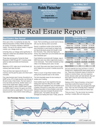 The Real Estate Report
land and materials are rising and there is a lack of
finished lots in neighborhoods where people want to
live. These price constraints create an incentive for
builders to construct fewer, and more expensive
homes, because under such high demand, they can
fetch higher prices for each home they do sell,
CNBC reports.
Starting in 2012, Days of Inventory, or how long it
would take to sell all the homes for sale at the
current rate of home sales, has averaged thirty-eight
days. That is far short of the Bay Area’s “balanced”
market of ninety to one hundred and twenty days.
There you have it. The new normal: low inventory
resulting in multiple offers and rising prices.
Once upon a time, in a market far, far away, the
National Association of REALTORS® decreed that
six months’ of inventory indicated a “balanced”
market. This was for the national market. In regional
markets, your mileage would vary.
In the Bay Area, our mileage varied significantly. A
“balanced” market here was between three and four
months’ of inventory.
Those days are long gone. During the Great
Recession of 2007 through 2011, inventory levels
spiked as sales plummeted and foreclosures
jumped.
Beginning in 2012, sales rose to normal levels, but
inventory went down the drain.
There are three main reasons for the lack of
inventory over the past five years, all of which seem
intractable.
First, baby boomers aren’t moving. According to an
AARP survey, 87% of baby boomers over the age of
65 want to stay in their homes. The main reason is
to be near family and friends. Another reason is to
avoid excess capital taxes. Selling a principal
residence allows for either a $250K shield if single,
or a $500K shield if married. Any gains over those
amounts are taxed as capital gains. There are some
ways around this, most of which involve setting up
trusts. That is something you would need to discuss
with your tax attorney and/or accountant.
Second, a significant number of the homes that
were foreclosed on were bought by hedge funds
and big private-equity groups who bought in bulk
from the banks. Then, rather than flipping the
homes, they rented them out to the families who had
been foreclosed upon.
Frank Nothaft an economist with Corelogic, says in
2006 there were nine million single family houses in
in the rental stock. That number increased by three
million in the following seven years, he said.
As a result, there were many fewer homes for sale,
which helped drive up prices in markets around the
country.
There is, as yet, no sign these investors will be
putting those properties back on the market.
The third intractable reason for low inventory is
builders aren’t building.
Home builders say it's new regulations that are
holding them back from filling the void. CNBC
reports that such regulations may cost builders up to
a quarter of the price of a new home, and a recent
National Association of Home Builders study found
regulatory costs have increased 29 percent in the
past five years. The builders also say labor
shortages are holding them back. Finally, prices for
AMSI Real Estate Services
2800 Van Ness Avenue
San Francisco, CA 94109
(415) 447-2009
rfleischer@amsiemail.com
http://www.amsires.com/
CA BRE #01403882
Robb Fleischer
Robb Fleischer | (415) 447-2009 | rfleischer@amsiemail.com
Real Estate’s New Normal
Local Market Trends April/May 2017San Francisco
Mar 17 Feb 17 Mar 16
Home Sales: 268 168 257
Median Price: 1,200,000$ 1,090,000$ 1,100,000$
Average Price: 1,561,738$ 1,387,037$ 1,440,337$
SP/LP: 108.2% 109.8% 109.0%
Days on Market: 31 43 29
Mar 17 Feb 17 Mar 16
Condo Sales: 295 162 291
Median Price: 1,100,000$ 1,129,000$ 998,000$
Average Price: 1,230,744$ 1,275,382$ 1,160,853$
SP/LP: 104.2% 103.1% 104.6%
Days on Market: 30 39 30
(Lofts/Tow nhomes/TIC)
Trends at a Glance
(Single-family Homes)
-25.0
-20.0
-15.0
-10.0
-5.0
0.0
5.0
10.0
15.0
20.0
25.0
0
6
M M J S N 0
7
M M J S N 0
8
MM J S N 0
9
MM J S N 1
0
MM J S N 1
1
M M J S N 1
2
M M J S N 1
3
M M J S N 1
4
MM J S N 1
5
MM J S N 1
6
MM J S N 1
7
M
San Francisco Homes: Sales Momentum
Sales Pricing © 2017 rereport.com
 