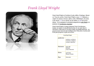 Frank Lloyd Wright
Frank Lloyd Wright est l'architecte le plus célèbre d'Amérique. Durant
ses 70 ans de carrière, Frank Lloyd Wright a conçu 1141 bâtiments, y
compris les maisons, bureaux, églises, écoles, bibliothèques, des ponts,
et des musées. 532 de ces dessins ont été réalisés, et 409 sont encore
debout. . Il est notamment le principal protagoniste du style Prairie et le
fondateur de l’architecture organique .
Frank Lloyd Wright n’a jamais fréquenté l'école d'architecture.
Comme un enfant, il a travaillé dan la ferme de son oncle dans le
Wisconsin, et plus tard, il s'est décrit comme un primitif américain - un
garçon de pays innocent mais intelligent dont l'éducation à la ferme fait
de lui plus perspicace et plus terre-à-terre.
Frank lloyd Wright
profession
Architecte , architecte
d’ intérieur, designers ,
écrivain et éducateur
Naissance 8 juin 1867
Richland
Center, Wisconsin
Décès 9 avril 1959
Phoenix, Arizona
Pays Etats unies
 