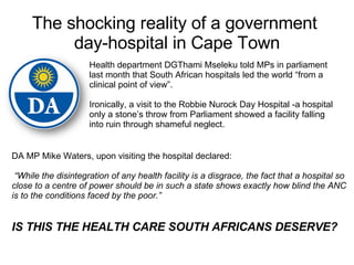 The shocking reality of a government  day-hospital in Cape Town Health department DGThami Mseleku told MPs in parliament last month that South African hospitals led the world “from a clinical point of view”.  Ironically, a visit to the Robbie Nurock Day Hospital -a hospital only a stone’s throw from Parliament showed a facility falling into ruin through shameful neglect. DA MP Mike Waters, upon visiting the hospital declared: “ While the disintegration of any health facility is a disgrace, the fact that a hospital so close to a centre of power should be in such a state shows exactly how blind the ANC is to the conditions faced by the poor.”  IS THIS THE HEALTH CARE SOUTH AFRICANS DESERVE? 