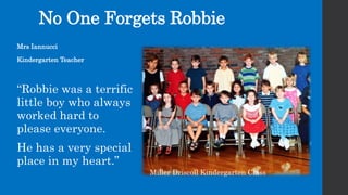 Mrs Iannucci
Kindergarten Teacher
“Robbie was a terrific
little boy who always
worked hard to
please everyone.
He has a very special
place in my heart.”
No One Forgets Robbie
Miller Driscoll Kindergarten Class
 