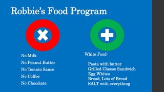 Robbie’s Food Program
White Food:
Pasta with butter
Grilled Cheese Sandwich
Egg Whites
Bread, Lots of Bread
SALT with everything
• No Milk
• No Peanut Butter
• No Tomato Sauce
• No Coffee
• No Chocolate
 