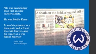 “He was much bigger
than just another
varsity athlete.
He was Robbie Keers.
It was his presence as a
teammate and a friend
that will forever carry
his legacy as a true
Wilton Warrior.”
-John Nash
Wilton Villager
 