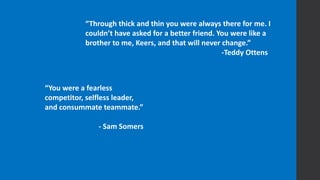 “You were a fearless
competitor, selfless leader,
and consummate teammate.”
- Sam Somers
“Through thick and thin you were always there for me. I
couldn’t have asked for a better friend. You were like a
brother to me, Keers, and that will never change.”
-Teddy Ottens
 