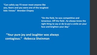 “Your pure joy and laughter was always
contagious.” -Rebecca Sheinman
“On the field, he was competitive and
tenacious. Off the field , he always knew the
right thing to say or do to put a smile on your
face and brighten your day.”
“Can safely say I’ll never meet anyone like
you, Keers and you were one of the toughest
kids I know.” Brendan Chapey
 