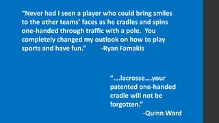 “Never had I seen a player who could bring smiles
to the other teams’ faces as he cradles and spins
one-handed through traffic with a pole. You
completely changed my outlook on how to play
sports and have fun.” -Ryan Famakis
“….lacrosse….your
patented one-handed
cradle will not be
forgotten.”
-Quinn Ward
 