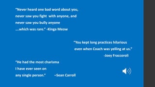 “Never heard one bad word about you,
never saw you fight with anyone, and
never saw you bully anyone
….which was rare.” -Kinga Meow
“You kept long practices hilarious
even when Coach was yelling at us.”
-Joey Fraccoroli
“He had the most charisma
I have ever seen on
any single person.” –Sean Carroll
 
