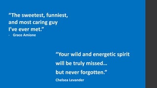 “The sweetest, funniest,
and most caring guy
I’ve ever met.”
- Grace Amione
“Your wild and energetic spirit
will be truly missed…
but never forgotten.”
Chelsea Levander
 
