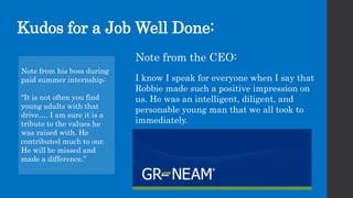 Kudos for a Job Well Done:
Note from his boss during
paid summer internship:
“It is not often you find
young adults with that
drive…. I am sure it is a
tribute to the values he
was raised with. He
contributed much to our.
He will be missed and
made a difference.”
Note from the CEO:
I know I speak for everyone when I say that
Robbie made such a positive impression on
us. He was an intelligent, diligent, and
personable young man that we all took to
immediately.
 