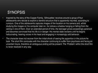 SYNOPSIS
• Inspired by the story of the Copper Family, ‘Silhouettes’ revolves around a group of four
adolescents who decide to explore a derelict structure that is apparently haunted, according to
rumours. One of the adolescents captures images of the location on his camera and, whilst
studying the images on his computer later on, he notices a shadow hanging or falling from the
ceiling in one of them. Over an extended period of time, the teenager grows exceedingly paranoid
and becomes convinced that his life is in danger. His mental state worsens until he begins
hallucinating, hearing voices in his head and engaging in increasingly odd behavior.
• The character does not recover from the initial shock of seeing the apparition in the picture he
took. The short film concludes with the character continuing to suffer from psychosis and facing an
uncertain future, therefore an ambiguous ending will be present. The ‘Problem’ within the short film
is never resolved in any way.
 