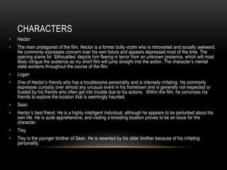 CHARACTERS
• Hector
• The main protagonist of the film, Hector is a former bully victim who is introverted and socially awkward.
He commonly expresses concern over his own future and appears depressed most of the time. The
opening scene for ‘Silhouettes’ depicts him fleeing in terror from an unknown presence, which will most
likely intrigue the audience as my short film will jump straight into the action. The character’s mental
state worsens throughout the course of the film.
• Logan
• One of Hector’s friends who has a troublesome personality and is intensely irritating. He commonly
expresses curiosity over almost any unusual event in his hometown and is generally not respected or
trusted by his friends who often get into trouble due to his actions. Within the film, he convinces his
friends to explore the location that is seemingly haunted.
• Sean
• Hector’s best friend. He is a highly intelligent individual, although he appears to be perturbed about his
own life. He is quite apprehensive, and visiting a brooding location proves to be an issue for the
character.
• Trey
• Trey is the younger brother of Sean. He is resented by his older brother because of his irritating
personality.
 