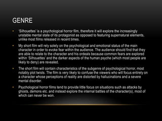 GENRE
• ‘Silhouettes’ is a psychological horror film, therefore it will explore the increasingly
unstable mental state of its protagonist as opposed to featuring supernatural elements,
unlike most films released in recent times.
• My short film will rely solely on the psychological and emotional status of the main
character in order to evoke fear within the audience. The audience should find that they
are able to relate to the character and his ordeals because common fears are explored
within ‘Silhouettes’ and the darker aspects of the human psyche (which most people are
likely to deny) are revealed.
• The short film will contain characteristics of the subgenre of psychological horror, most
notably plot twists. The film is very likely to confuse the viewers who will focus entirely on
a character whose perceptions of reality are distorted by hallucinations and a severe
mental disorder.
• Psychological horror films tend to provide little focus on situations such as attacks by
ghosts, demons etc. and instead explore the internal battles of the character(s), most of
which can never be won.
 