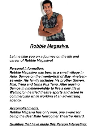 Robbie Magasiva. 
                         
Let me take you on a journey on the life and
career of Robbie Magasiva! 

Personal Information:
Robbie Magasiva was born in a small village in
Apia, Samoa on the twenty-ﬁrst of May nineteen-
seventy. His family includes his brother Steven,
Miki, Trina and twins Pua Tanu. After leaving
Samoa in nineteen-eighty to live a new life in
Wellington he tried theatre sports and acted in
commercials while working at an advertising
agency. 

Accomplishments:
Robbie Magsiva has only won, one award for
being the Best Male Newcomer Theartre Award. 

Qualities that have made this Person Interesting:
 