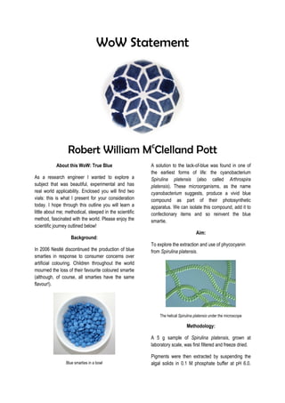 WoW Statement
Robert William Mc
Clelland Pott
About this WoW: True Blue
As a research engineer I wanted to explore a
subject that was beautiful, experimental and has
real world applicability. Enclosed you will find two
vials: this is what I present for your consideration
today. I hope through this outline you will learn a
little about me; methodical, steeped in the scientific
method, fascinated with the world. Please enjoy the
scientific journey outlined below!
Background:
In 2006 Nestlé discontinued the production of blue
smarties in response to consumer concerns over
artificial colouring. Children throughout the world
mourned the loss of their favourite coloured smartie
(although, of course, all smarties have the same
flavour!).
Blue smarties in a bowl
A solution to the lack-of-blue was found in one of
the earliest forms of life: the cyanobacterium
Spirulina platensis (also called Arthrospira
platensis). These microorganisms, as the name
cyanobacterium suggests, produce a vivid blue
compound as part of their photosynthetic
apparatus. We can isolate this compound, add it to
confectionary items and so reinvent the blue
smartie.
Aim:
To explore the extraction and use of phycocyanin
from Spirulina platensis.
The helical Spirulina platensis under the microscope
Methodology:
A 5 g sample of Spirulina platensis, grown at
laboratory scale, was first filtered and freeze dried.
Pigments were then extracted by suspending the
algal solids in 0.1 M phosphate buffer at pH 6.0.
 