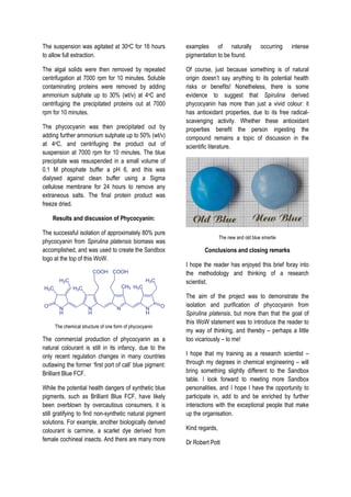 The suspension was agitated at 30oC for 16 hours
to allow full extraction.
The algal solids were then removed by repeated
centrifugation at 7000 rpm for 10 minutes. Soluble
contaminating proteins were removed by adding
ammonium sulphate up to 30% (wt/v) at 4oC and
centrifuging the precipitated proteins out at 7000
rpm for 10 minutes.
The phycocyanin was then precipitated out by
adding further ammonium sulphate up to 50% (wt/v)
at 4oC, and centrifuging the product out of
suspension at 7000 rpm for 10 minutes. The blue
precipitate was resuspended in a small volume of
0.1 M phosphate buffer a pH 6, and this was
dialysed against clean buffer using a Sigma
cellulose membrane for 24 hours to remove any
extraneous salts. The final protein product was
freeze dried.
Results and discussion of Phycocyanin:
The successful isolation of approximately 80% pure
phycocyanin from Spirulina platensis biomass was
accomplished, and was used to create the Sandbox
logo at the top of this WoW.
The chemical structure of one form of phycocyanin
The commercial production of phycocyanin as a
natural colourant is still in its infancy, due to the
only recent regulation changes in many countries
outlawing the former ‘first port of call’ blue pigment:
Brilliant Blue FCF.
While the potential health dangers of synthetic blue
pigments, such as Brilliant Blue FCF, have likely
been overblown by overcautious consumers, it is
still gratifying to find non-synthetic natural pigment
solutions. For example, another biologically derived
colourant is carmine, a scarlet dye derived from
female cochineal insects. And there are many more
examples of naturally occurring intense
pigmentation to be found.
Of course, just because something is of natural
origin doesn’t say anything to its potential health
risks or benefits! Nonetheless, there is some
evidence to suggest that Spirulina derived
phycocyanin has more than just a vivid colour: it
has antioxidant properties, due to its free radical-
scavenging activity. Whether these antioxidant
properties benefit the person ingesting the
compound remains a topic of discussion in the
scientific literature.
The new and old blue smartie
Conclusions and closing remarks
I hope the reader has enjoyed this brief foray into
the methodology and thinking of a research
scientist.
The aim of the project was to demonstrate the
isolation and purification of phycocyanin from
Spirulina platensis, but more than that the goal of
this WoW statement was to introduce the reader to
my way of thinking, and thereby – perhaps a little
too vicariously – to me!
I hope that my training as a research scientist –
through my degrees in chemical engineering – will
bring something slightly different to the Sandbox
table. I look forward to meeting more Sandbox
personalities, and I hope I have the opportunity to
participate in, add to and be enriched by further
interactions with the exceptional people that make
up the organisation.
Kind regards,
Dr Robert Pott
 